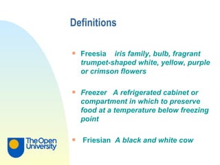 Definitions Freesia  iris family, bulb, fragrant trumpet-shaped white, yellow, purple or crimson flowers Freezer  A refrigerated cabinet or compartment in which to preserve food at a temperature below freezing point Friesian  A black and white cow 