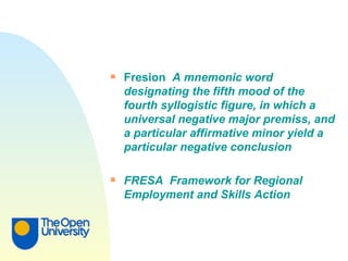 Fresion  A mnemonic word designating the fifth mood of the fourth syllogistic figure, in which a universal negative major premiss, and a particular affirmative minor yield a particular negative conclusion FRESA  Framework for Regional Employment and Skills Action 