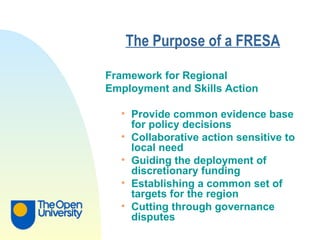The Purpose of a FRESA   Framework for Regional Employment and Skills Action   Provide common evidence base for policy decisions Collaborative action sensitive to local need Guiding the deployment of discretionary funding Establishing a common set of targets for the region Cutting through governance disputes 