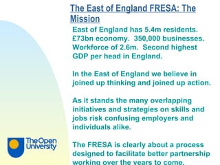 The East of England FRESA: The Mission   East of England has 5.4m residents.  £73bn economy.  350,000 businesses.  Workforce of 2.6m.  Second highest  GDP per head in England. In the East of England we believe in  joined up thinking and joined up action. As it stands the many overlapping  initiatives and strategies on skills and  jobs risk confusing employers and  individuals alike. The FRESA is clearly about a process  designed to facilitate better partnership  working over the years to come. 