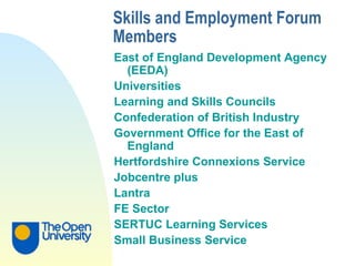 Skills and Employment Forum Members   East of England Development Agency (EEDA)  Universities  Learning and Skills Councils Confederation of British Industry  Government Office for the East of England Hertfordshire   Connexions Service Jobcentre plus Lantra FE Sector SERTUC Learning Services Small Business Service 