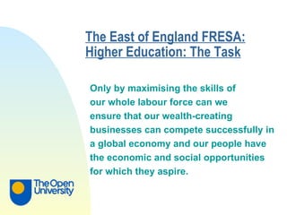 The East of England FRESA: Higher Education: The Task   Only by maximising the skills of  our whole labour force can we  ensure that our wealth-creating  businesses can compete successfully in  a global economy and our people have  the economic and social opportunities  for which they aspire.   