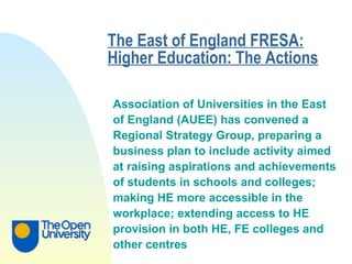 The East of England FRESA: Higher Education: The Actions   Association of Universities in the East  of England (AUEE) has convened a  Regional Strategy Group, preparing a  business plan to include activity aimed  at raising aspirations and achievements  of students in schools and colleges;  making HE more accessible in the  workplace; extending access to HE  provision in both HE, FE colleges and  other centres   