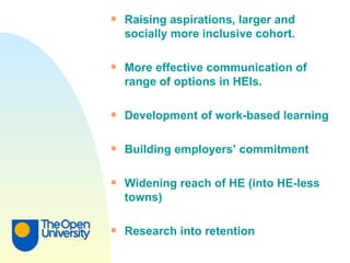Raising aspirations, larger and socially more inclusive cohort. More effective communication of range of options in HEIs. Development of work-based learning Building employers’ commitment Widening reach of HE (into HE-less towns) Research into retention 
