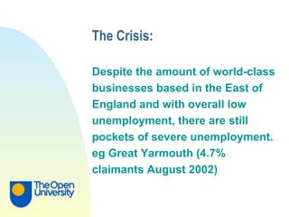 The Crisis: Despite the amount of world-class  businesses based in the East of  England and with overall low  unemployment, there are still  pockets of severe unemployment.  eg Great Yarmouth (4.7%  claimants August 2002) 