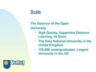 Scale   The Essence of the Open  University High Quality, Supported Distance Learning, At Scale The Only National University in the United Kingdom 155,000 undergraduates. Largest University in the UK 