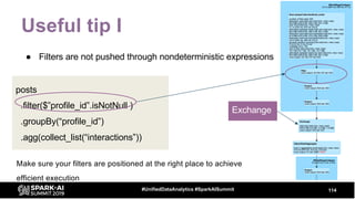 Useful tip I
● Filters are not pushed through nondeterministic expressions
114#UnifiedDataAnalytics #SparkAISummit
posts
.filter($”profile_id”.isNotNull )
.groupBy(“profile_id”)
.agg(collect_list(“interactions”))
Make sure your filters are positioned at the right place to achieve
efficient execution
Exchange
 