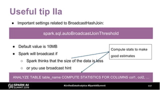 Useful tip IIa
● Important settings related to BroadcastHashJoin:
117#UnifiedDataAnalytics #SparkAISummit
spark.sql.autoBroadcastJoinThreshold
● Default value is 10MB
● Spark will broadcast if
○ Spark thinks that the size of the data is less
○ or you use broadcast hint
Compute stats to make
good estimates
ANALYZE TABLE table_name COMPUTE STATISTICS FOR COLUMNS col1, col2, ...
 