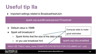 Useful tip IIa
● Important settings related to BroadcastHashJoin:
118#UnifiedDataAnalytics #SparkAISummit
spark.sql.autoBroadcastJoinThreshold
● Default value is 10MB
● Spark will broadcast if
○ Spark thinks that the size of the data is less
○ or you use broadcast hint
Compute stats to make
good estimates
ANALYZE TABLE table_name COMPUTE STATISTICS FOR COLUMNS col1, col2, ...
spark.sql.cbo.enabled
 