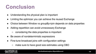 Conclusion
● Understanding the physical plan is important
● Limiting the optimizer you can achieve the reused Exchange
● Choice between Window vs groupBy+join depends on data properties
● Adding repartition can avoid unnecessary Exchange
○ considering the data properties is important
● Be aware of nondeterministic expressions
● Fine-tune broadcast joins with configuration settings
○ make sure to have good size estimates using CBO
124#UnifiedDataAnalytics #SparkAISummit
 