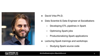 ● David Vrba Ph.D.
● Data Scientist & Data Engineer at Socialbakers
○ Developing ETL pipelines in Spark
○ Optimizing Spark jobs
○ Productionalizing Spark applications
● Lecturing Spark trainings and workshops
○ Studying Spark source code
3#UnifiedDataAnalytics #SparkAISummit
 