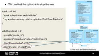 ● We can limit the optimizer to stop the rule
76#UnifiedDataAnalytics #SparkAISummit
spark.conf.set(
“spark.sql.optimizer.excludeRules”,
“org.apache.spark.sql.catalyst.optimizer.PushDownPredicate”
)
val dfSumSmall = df
.groupBy(“profile_id”)
.agg(sum(“interactions”).alias(“metricValue”))
.filter($”metricValue” < 20)
.filter($”profile_id”.isNotNull)
It has both the filter conditions
 