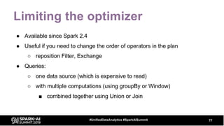 Limiting the optimizer
● Available since Spark 2.4
● Useful if you need to change the order of operators in the plan
○ reposition Filter, Exchange
● Queries:
○ one data source (which is expensive to read)
○ with multiple computations (using groupBy or Window)
■ combined together using Union or Join
77#UnifiedDataAnalytics #SparkAISummit
 