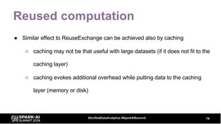 Reused computation
● Similar effect to ReuseExchange can be achieved also by caching
○ caching may not be that useful with large datasets (if it does not fit to the
caching layer)
○ caching evokes additional overhead while putting data to the caching
layer (memory or disk)
78#UnifiedDataAnalytics #SparkAISummit
 