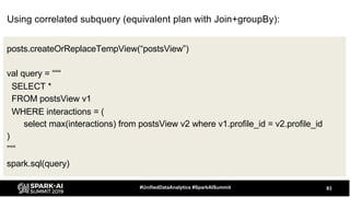 83#UnifiedDataAnalytics #SparkAISummit
posts.createOrReplaceTempView(“postsView”)
val query = “““
SELECT *
FROM postsView v1
WHERE interactions = (
select max(interactions) from postsView v2 where v1.profile_id = v2.profile_id
)
”””
spark.sql(query)
Using correlated subquery (equivalent plan with Join+groupBy):
 