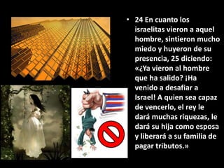 • 24 En cuanto los
  israelitas vieron a aquel
  hombre, sintieron mucho
  miedo y huyeron de su
  presencia, 25 diciendo:
  «¿Ya vieron al hombre
  que ha salido? ¡Ha
  venido a desafiar a
  Israel! A quien sea capaz
  de vencerlo, el rey le
  dará muchas riquezas, le
  dará su hija como esposa
  y liberará a su familia de
  pagar tributos.»
 