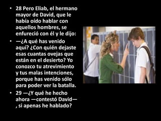 • 28 Pero Eliab, el hermano
  mayor de David, que le
  había oído hablar con
  aquellos hombres, se
  enfureció con él y le dijo:
• —¿A qué has venido
  aquí? ¿Con quién dejaste
  esas cuantas ovejas que
  están en el desierto? Yo
  conozco tu atrevimiento
  y tus malas intenciones,
  porque has venido sólo
  para poder ver la batalla.
• 29 —¿Y qué he hecho
  ahora —contestó David—
  , si apenas he hablado?
 