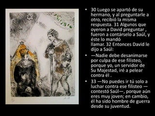 • 30 Luego se apartó de su
  hermano, y al preguntarle a
  otro, recibió la misma
  respuesta. 31 Algunos que
  oyeron a David preguntar ,
  fueron a contárselo a Saúl, y
  éste lo mandó
  llamar. 32 Entonces David le
  dijo a Saúl:
• —Nadie debe desanimarse
  por culpa de ese filisteo,
  porque yo, un servidor de
  Su Majestad, iré a pelear
  contra él .
• 33 —No puedes ir tú solo a
  luchar contra ese filisteo —
  contestó Saúl—, porque aún
  eres muy joven; en cambio,
  él ha sido hombre de guerra
  desde su juventud.
 