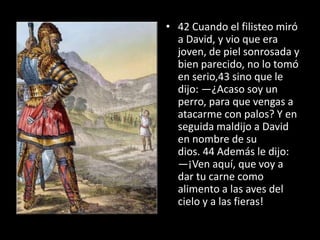 • 42 Cuando el filisteo miró
  a David, y vio que era
  joven, de piel sonrosada y
  bien parecido, no lo tomó
  en serio,43 sino que le
  dijo: —¿Acaso soy un
  perro, para que vengas a
  atacarme con palos? Y en
  seguida maldijo a David
  en nombre de su
  dios. 44 Además le dijo:
  —¡Ven aquí, que voy a
  dar tu carne como
  alimento a las aves del
  cielo y a las fieras!
 