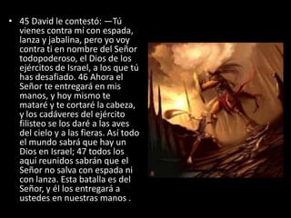 • 45 David le contestó: —Tú
  vienes contra mí con espada,
  lanza y jabalina, pero yo voy
  contra ti en nombre del Señor
  todopoderoso, el Dios de los
  ejércitos de Israel, a los que tú
  has desafiado. 46 Ahora el
  Señor te entregará en mis
  manos, y hoy mismo te
  mataré y te cortaré la cabeza,
  y los cadáveres del ejército
  filisteo se los daré a las aves
  del cielo y a las fieras. Así todo
  el mundo sabrá que hay un
  Dios en Israel; 47 todos los
  aquí reunidos sabrán que el
  Señor no salva con espada ni
  con lanza. Esta batalla es del
  Señor, y él los entregará a
  ustedes en nuestras manos .
 
