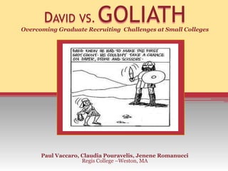 DAVID VS.         GOLIATH
Overcoming Graduate Recruiting Challenges at Small Colleges




      Paul Vaccaro, Claudia Pouravelis, Jenene Romanucci
                    Regis College –Weston, MA
 