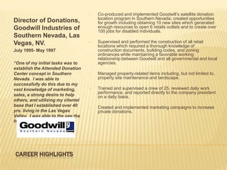 •   Co-produced and implemented Goodwill’s satellite donation
                                        location program in Southern Nevada; created opportunities
Director of Donations,                  for growth including obtaining 10 new sites which generated
Goodwill Industries of                  enough resources to open 6 retails outlets and to create over
                                        100 jobs for disabled individuals.
Southern Nevada, Las
Vegas, NV.                          •   Supervised and performed the construction of all retail
                                        locations which required a thorough knowledge of
July 1995- May 1997                     construction documents, building codes, and zoning
                                        ordinances while maintaining a favorable working
                                        relationship between Goodwill and all governmental and local
“One of my initial tasks was to         agencies.
establish the Attended Donation
Center concept in Southern          •   Managed property-related items including, but not limited to,
Nevada. I was able to                   property site maintenance and landscape.
successfully do this due to my
vast knowledge of marketing,        •   Trained and supervised a crew of 25, reviewed daily work
                                        performance, and reported directly to the company president
sales, a strong desire to help          on a daily basis.
others, and utilizing my cliental
base that I established over 40     •   Created and implemented marketing campaigns to increase
yrs. living in the Las Vegas            private donations.
Valley. I was able to the see the
fruits of our labor everyday.”




CAREER HIGHLIGHTS
 