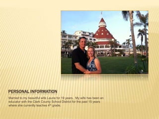 PERSONAL INFORMATION
Married to my beautiful wife Laurie for 19 years. My wife has been an
educator with the Clark County School District for the past 15 years
where she currently teaches 4th grade.
 