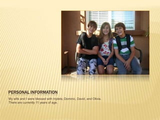 PERSONAL INFORMATION
My wife and I were blessed with triplets; Dominic, David, and Olivia.
There are currently 11 years of age.
 
