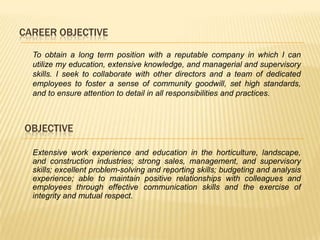 CAREER OBJECTIVE

  To obtain a long term position with a reputable company in which I can
  utilize my education, extensive knowledge, and managerial and supervisory
  skills. I seek to collaborate with other directors and a team of dedicated
  employees to foster a sense of community goodwill, set high standards,
  and to ensure attention to detail in all responsibilities and practices.



OBJECTIVE

  Extensive work experience and education in the horticulture, landscape,
  and construction industries; strong sales, management, and supervisory
  skills; excellent problem-solving and reporting skills; budgeting and analysis
  experience; able to maintain positive relationships with colleagues and
  employees through effective communication skills and the exercise of
  integrity and mutual respect.
 