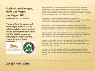 •   Manage a staff of 65 team members which include Horticulture and Floral
Horticulture Manager,                Departments. Directly responsible for hiring, time clock editing, scheduling,
                                     discipline, training, safety, customer/guest services and coaching teams in their
MGM Las Vegas                        daily tasks to achieve the overall goals of the respective departments. Report to
                                     Director of Horticulture and Vice President of Facilities.
Las Vegas, NV.
November 2011 to Present         •   Responsible for all exterior landscape projects which include
                                     establishing/maintaining vendor relations, design, bidding, negotiating contracts,
                                     and insuring the projects are completed on budget and on time.
“I was able to be promoted
                                 •   Responsible for directing exterior landscape staff in all aspects of exterior
to manager at MGM Grand              grounds including turf management, plant and tree heath care, Integrated Pest
within a relative short period       Management, irrigation maintenance/scheduling, and proper fertilizing practices.

due to my diligent work ethic    •   Implemented Green Waste Program for Horticulture Department. Program
and the ability to connect           included the recycling of approximately 3000 yards of green waste material per
                                     year into usable mulch and soil amendments for use at property.
with people, especially my
co-workers and team              •   Implement sustainability practices in landscape as determined by LEED and the
members.”                            USGBC. Practices include waste water reduction through water efficient
                                     landscape, storm water control, use of gray water in landscape irrigation, and
                                     reuse of landscape materials.

                                 •   Decreased previous year budget by 20% by renegotiating vendor contracts,
                                     reducing outsourcing for specific projects and the creation of departmental
                                     positions, and the reduction/replacement of plant material with more sustainable
                                     material.




CAREER HIGHLIGHTS
 