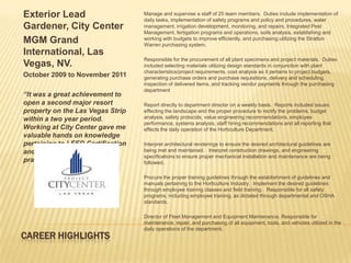 Exterior Lead                      Manage and supervise a staff of 25 team members. Duties include implementation of
                                   daily tasks, implementation of safety programs and policy and procedures, water
Gardener, City Center              management, irrigation development, monitoring, and repairs, Integrated Pest
                                   Management, fertigation programs and operations, soils analysis, establishing and
MGM Grand                          working with budgets to improve efficiently, and purchasing utilizing the Stratton
                                   Warren purchasing system.
International, Las
                                   Responsible for the procurement of all plant specimens and project materials. Duties
Vegas, NV.                         included selecting materials utilizing design standards in conjunction with plant
                                   characteristics/project requirements, cost analysis as it pertains to project budgets,
October 2009 to November 2011      generating purchase orders and purchase requisitions, delivery and scheduling,
                                   inspection of delivered items, and tracking vendor payments through the purchasing
                                   department
“It was a great achievement to
open a second major resort         Report directly to department director on a weekly basis. Reports included issues
property on the Las Vegas Strip    effecting the landscape and the proper procedure to rectify the problems, budget
within a two year period.          analysis, safety protocols, value engineering recommendations, employee
                                   performance, systems analysis, staff hiring recommendations and all reporting that
Working at City Center gave me     effects the daily operation of the Horticulture Department.
valuable hands on knowledge
pertaining to LEED Certification   Interpret architectural renderings to ensure the desired architectural guidelines are
and sustainability building        being met and maintained. Interpret construction drawings, and engineering
                                   specifications to ensure proper mechanical installation and maintenance are being
practices .”                       followed.

                                   Procure the proper training guidelines through the establishment of guidelines and
                                   manuals pertaining to the Horticulture Industry. Implement the desired guidelines
                                   through employee training classes and field training. Responsible for all safety
                                   programs, including employee training, as dictated through departmental and OSHA
                                   standards.

                                   Director of Fleet Management and Equipment Maintenance. Responsible for
                                   maintenance, repair, and purchasing of all equipment, tools, and vehicles utilized in the
                                   daily operations of the department.
CAREER HIGHLIGHTS
 