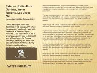 •   Responsible for all aspects of horticulture maintenance for the Encore
Exterior Horticulture                     including: planting, pruning, and trimming all trees, shrubs, and annuals; pest
Gardner, Wynn                             management; irrigation installation and repair; and soil and fertilizer
                                          preparation.
Resorts, Las Vegas,
                                      •   Test and analyze soil, plants and trees, and water consumption; prepare
NV.                                       detailed reports for all tests and analyses for presentation to management;
November 2008 to October 2009             maintain pest management logs; address issues and rectify problems as
                                          needed.

“After having to close my             •   Work directly with outside contractors to ensure that all installations and work
business in St. George, UT. when          performed meet established guidelines for Wynn Resorts.
the economy declined, I was able
to secure a job with Wynn             •   Implement and maintain the company’s core values in all work activities both
                                          independently and with other team members; schedule daily protocols and
Resorts. This turned out to be a          additional site work, as needed, with supervisors and managers Responsible
great opportunity due to the fact I       for all aspects of horticulture maintenance for the Encore including: planting,
was able to open the Encore               pruning, and trimming all trees, shrubs, and annuals; pest management;
                                          irrigation installation and repair; and soil and fertilizer preparation.
Property. In doing so, I worked
directly with Valley Crest during
                                      •   Test and analyze soil, plants and trees, and water consumption; prepare
the construction phase                    detailed reports for all tests and analyses for presentation to management;
increasing my knowledge related           maintain pest management logs; address issues and rectify problems as
to Landscape Construction and             needed.
Horticulture.”
                                      •   Work directly with outside contractors to ensure that all installations and work
                                          performed meet established guidelines for Wynn Resorts.

                                      •   Implement and maintain the company’s core values in all work activities both
                                          independently and with other team members; schedule daily protocols and
                                          additional site work, as needed, with supervisors and managers

CAREER HIGHLIGHTS
 