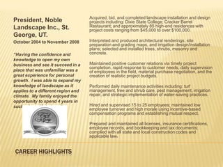 Acquired, bid, and completed landscape installation and design
President, Noble                    projects including: Dixie State College; Cracker Barrel
Landscape Inc., St.                 Restaurant; and approximately 85 high-end residences with
                                    project costs ranging from $45,000 to over $100,000.
George, UT.
October 2004 to November 2008       Interpreted and produced architectural renderings, site
                                    preparation and grading maps, and irrigation design/installation
                                    plans; selected and installed trees, shrubs, masonry and
“Having the confidence and          concrete.
knowledge to open my own
business and see it succeed in a    Maintained positive customer relations via timely project
                                    completion, rapid response to customer needs, daily supervision
place that was unfamiliar was a     of employees in the field, material purchase negotiation, and the
great experience for personal       creation of realistic project budgets.
growth. I was able to expand my
knowledge of landscape as it        Performed daily maintenance activities including: turf
applies to a different region and   management, tree and shrub care, pest management, irrigation
climate. My family enjoyed the      repair, and strategic implementation of water-saving practices.
opportunity to spend 4 years in
such a beautiful place.”            Hired and supervised 15 to 25 employees; maintained low
                                    employee turnover and high morale using incentive-based
                                    compensation programs and establishing mutual respect.

                                    Prepared and maintained all licenses, insurance certifications,
                                    employee records, and bookkeeping and tax documents;
                                    complied with all state and local construction codes and
                                    applicable laws


CAREER HIGHLIGHTS
 
