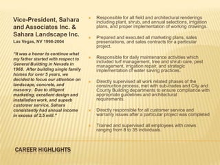    Responsible for all field and architectural renderings
Vice-President, Sahara                   including plant, shrub, and annual selections, irrigation
and Associates Inc. &                    plans, and proper implementation of working drawings.
Sahara Landscape Inc.                   Prepared and executed all marketing plans, sales
Las Vegas, NV 1998-2004                  presentations, and sales contracts for a particular
                                         project.
“It was a honor to continue what
my father started with respect to       Responsible for daily maintenance activities which
                                         included turf management, tree and shrub care, pest
General Building in Nevada in            management, irrigation repair, and strategic
1968. After building single family       implementation of water saving practices.
homes for over 5 years, we
decided to focus our attention on       Directly supervised all work related phases of the
landscape, concrete, and                 construction process, met with sub-trades and City and
masonry. Due to diligent                 County Building departments to ensure compliance with
marketing, excellent design and          appropriate guidelines and architectural
installation work, and superb            requirements.
customer service, Sahara
consistently had annual income          Directly responsible for all customer service and
in excess of 2.5 mill.”                  warranty issues after a particular project was completed

                                        Trained and supervised all employees with crews
                                         ranging from 8 to 35 individuals.



CAREER HIGHLIGHTS
 