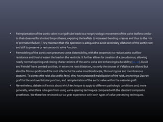 • Reimplantation of the aortic valve in a rigid tube leads toa nonphysiologic movement of the valve leaflets similar
to thatobserved for stented bioprotheses, exposing the leaflets toincreased bending stresses and thus to the risk
of prematurefailure. They maintain that this operation is adequateto avoid secondary dilatation of the aortic root
and still topreserve or restore aortic valve function.
• Remodeling of the aortic root preserves some distensibility,with the propensity to reduce aortic outflow
resistance andthus to lessen the load on the ventricle. It further allowsfor creation of a pseudosinus, allowing
nearly normal openingand closing characteristics of the aortic valve and enhancingits durability [11, 12].David
and Feindel8
have pointed out that, in extensive root dilatation, not onlythe sinuses of Valsalva are dilated but
also the fibrous portionsof the root inferior to the valve insertion line (ie, fibroustrigone and membranous
septum). To correct the root also atthis level, they have proposed mobilization of the root, anchoringa Dacron
graft to the aortoventricular junction, and reimplantationof the aortic valve within the vascular graft.
• Nevertheless, debate still exists about which technique to applyto different pathologic conditions and, more
generally, whatthere is to gain from using valve-sparing techniques comparedwith the standard composite
prostheses. We therefore reviewedour 10-year experience with both types of valve-preserving techniques.
 