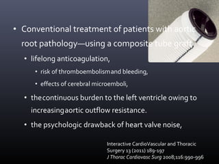 • Conventional treatment of patients with aortic
root pathology—using a composite tube graft
• lifelong anticoagulation,
• risk of thromboembolismand bleeding,
• effects of cerebral microemboli,
• thecontinuous burden to the left ventricle owing to
increasingaortic outflow resistance.
• the psychologic drawback of heart valve noise,
Interactive CardioVascular and Thoracic
Surgery 13 (2011) 189-197
J Thorac Cardiovasc Surg 2008;116:990-996
 