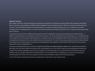 • Operative Technique
After median sternotomy, standard cardiopulmonary bypass wasinitiated with a membrane oxygenator (Hollow Fiber Oxygenator,Spiral Gold,
Baxter, Puerto Rico) using antegrade crystalloidor blood cardioplegia. Profound hypothermia (15° to 18°C)was used when circulatory arrest was
necessary. The side ofarterial cannulation was the femoral artery in 32 patients,the right subclavian artery in 5, a combination in 6, and the
ascending aorta in a nondissected area in 121. Venous cannulationwas performed through the right femoral vein in 9 patients andthrough the right
atrium in the rest.
• The operative technique of the remodeling technique (group A)and the reimplantation technique (group B) has been describedin detail [4, 5].
Briefly, the ascending aorta was transected3 mm above the commissures. The sinuses of Valsalva were excised,leaving a 2-mm rim attached to the
crown-shaped annulus. Ifthe dissection affected the aortic root, gelatin-resorcin-formaldehydeglue (GRF; Cardial, Saint E'tienne, France) was used
to readaptthe dissected layers of the aortic wall before the sinuses wereexcised. The size of the tube used was determined by the distancebetween
the straightened commissures giving a macroscopic pictureof appropriate cusps coaptation and the diameter of the baseof the aortic annulus,
measured by means of a Hegar dilator[16].
• According to the adopted procedure, a trimmed or straight HemashildGold tube (Meadox Medicals, Oakland, NY), made with Dacron (DuPont,
Wilmington, DE), was used to replace the excised sinuses. Insome patients, one or more of the sinuses were macroscopicallyintact without any
changes of the underlying pathology; onlyone sinus was replaced in 13 of these patients, and in 5 patientsonly two of the three sinuses were
replaced using the surgicalprinciples of the remodeling technique. In some patients ofthe remodeling group, we used our own technique of
individualreplacement of each sinus with a single piece of Dacron tubeand additional replacement of the ascending aorta.
• In most of the patients, the distal anastomosis was performedin an open fashion using circulatory arrest
 
