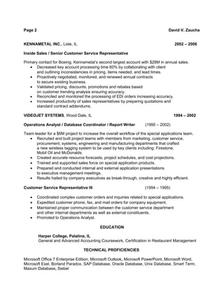 Page 2 David V. Zaucha 
KENNAMETAL INC., Lisle, IL 2002 – 2006 
Inside Sales / Senior Customer Service Representative 
Primary contact for Boeing, Kennametal’s second largest account with $28M in annual sales. 
· Decreased key account processing time 60% by collaborating with client 
and outlining inconsistencies in pricing, items needed, and lead times. 
· Proactively negotiated, monitored, and renewed annual contracts 
to secure existing business. 
· Validated pricing, discounts, promotions and rebates based 
on customer trending analysis ensuring accuracy. 
· Reconciled and monitored the processing of EDI orders increasing accuracy. 
· Increased productivity of sales representatives by preparing quotations and 
standard contract addendums. 
VIDEOJET SYSTEMS, Wood Dale, IL 1994 – 2002 
Operations Analyst / Database Coordinator / Report Writer (1995 – 2002) 
Team leader for a $6M project to increase the overall workflow of the special applications team. 
· Recruited and built project teams with members from marketing, customer service, 
procurement, systems, engineering and manufacturing departments that crafted 
a new wireless tagging system to be used by key clients including: Firestone, 
Mobil Oil and McDonalds. 
· Created accurate resource forecasts, project schedules, and cost projections. 
· Trained and supported sales force on special application products. 
· Prepared and conducted internal and external application presentations 
to executive management meetings. 
· Results hailed by company executives as break-through, creative and highly efficient. 
Customer Service Representative III (1994 – 1995) 
· Coordinated complex customer orders and inquiries related to special applications. 
· Expedited customer phone, fax, and mail orders for company equipment. 
· Maintained proper communication between the customer service department 
and other internal departments as well as external constituents. 
· Promoted to Operations Analyst. 
EDUCATION 
Harper College, Palatine, IL 
General and Advanced Accounting Coursework, Certification in Restaurant Management 
TECHNICAL PROFICIENCIES 
Microsoft Office 7 Enterprise Edition, Microsoft Outlook, Microsoft PowerPoint, Microsoft Word, 
Microsoft Exel, Borland Paradox, SAP Database, Oracle Database, Unix Database, Smart Term, 
Maxum Database, Siebel 
