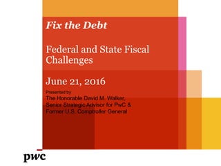 Fix the Debt
Presented by
The Honorable David M. Walker,
Senior Strategic Advisor for PwC &
Former U.S. Comptroller General
Federal and State Fiscal
Challenges
June 21, 2016
 
