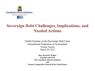 Sovereign Debt Challenges, Implications, and
              Needed Actions

         Global Seminar on the Sovereign Debt Crisis
           International Federation of Accountants
                          Vienna, Austria
                          March 20, 2012

                       Hon. David M. Walker
                        Founder and CEO
                  The Comeback America Initiative
                                and
            Former Comptroller General of the United States
 