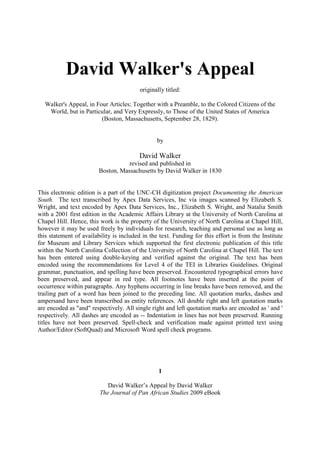 David Walker's Appeal
                                          originally titled:

   Walker's Appeal, in Four Articles; Together with a Preamble, to the Colored Citizens of the
    World, but in Particular, and Very Expressly, to Those of the United States of America
                         (Boston, Massachusetts, September 28, 1829).


                                                 by

                                         David Walker
                                    revised and published in
                         Boston, Massachusetts by David Walker in 1830


This electronic edition is a part of the UNC-CH digitization project Documenting the American
South. The text transcribed by Apex Data Services, Inc via images scanned by Elizabeth S.
Wright, and text encoded by Apex Data Services, Inc., Elizabeth S. Wright, and Natalia Smith
with a 2001 first edition in the Academic Affairs Library at the University of North Carolina at
Chapel Hill. Hence, this work is the property of the University of North Carolina at Chapel Hill,
however it may be used freely by individuals for research, teaching and personal use as long as
this statement of availability is included in the text. Funding for this effort is from the Institute
for Museum and Library Services which supported the first electronic publication of this title
within the North Carolina Collection of the University of North Carolina at Chapel Hill. The text
has been entered using double-keying and verified against the original. The text has been
encoded using the recommendations for Level 4 of the TEI in Libraries Guidelines. Original
grammar, punctuation, and spelling have been preserved. Encountered typographical errors have
been preserved, and appear in red type. All footnotes have been inserted at the point of
occurrence within paragraphs. Any hyphens occurring in line breaks have been removed, and the
trailing part of a word has been joined to the preceding line. All quotation marks, dashes and
ampersand have been transcribed as entity references. All double right and left quotation marks
are encoded as "and" respectively. All single right and left quotation marks are encoded as ' and '
respectively. All dashes are encoded as -- Indentation in lines has not been preserved. Running
titles have not been preserved. Spell-check and verification made against printed text using
Author/Editor (SoftQuad) and Microsoft Word spell check programs.




                                                  1

                            David Walker’s Appeal by David Walker
                         The Journal of Pan African Studies 2009 eBook
 