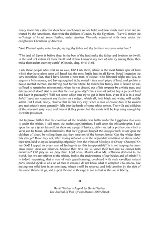I only made this extract to show how much lower we are held, and how much more cruel we are
treated by the Americans, than were the children of Jacob, by the Egyptians.--We will notice the
sufferings of Israel some further, under heathen Pharaoh, compared with ours under the
enlightened Christians of America.

"And Pharaoh spake unto Joseph, saying, thy father and thy brethren are come unto thee:"

"The land of Egypt is before thee: in the best of the land make thy father and brethren to dwell;
in the land of Goshen let them dwell: and if thou. knowest any men of activity among them, then
make them rulers over my cattle" (Genesis, chap. xlvii. 5, 6).

I ask those people who treat us so well, Oh! I ask them, where is the most barren spot of land
which they have given unto us? Israel had the most fertile land in all Egypt. Need I mention the
very notorious fact, that I have known a poor man of colour, who laboured night and day, to
acquire a little money, and having acquired it, he vested it in a small piece of land, and got him a
house erected thereon, and having paid for the whole, he moved his family into it, where he was
suffered to remain but nine months, when he was cheated out of his property by a white man, and
driven out of door! And is not this the case generally? Can a man of colour buy a piece of land
and keep it peaceably? Will not some white man try to get it from him, even if it is in a mud
hole? I need not comment any farther on a subject, which all, both black and white, will readily
admit. But I must, really, observe that in this very city, when a man of colour dies, if he owned
any real estate it most generally falls into the hands of some white person. The wife and children
of the deceased may weep and lament if they please, but the estate will be kept snug enough by
its white possessor.

But to prove farther that the condition of the Israelites was better under the Egyptians than ours
is under the whites. I call upon the professing Christians, I call upon the philanthropist, I call
upon the very tyrant himself, to show me a page of history, either sacred or profane, on which a
verse can be found, which maintains, that the Egyptians heaped the insupportable insult upon the
children of Israel, by telling them that they were not of the human family. Can the whites deny
this charge? Have they not, after having reduced us to the deplorable condition of slaves under
their feet, held us up as descending originally from the tribes of Monkeys or Orang- Outangs? O!
my God! I appeal to every man of feeling--is not this insupportable? Is it not heaping the most
gross insult upon our miseries, because they have got us under their feet and we cannot help
ourselves? Oh! pity us we pray thee, Lord Jesus, Master.--Has Mr. Jefferson declared to the
world, that we are inferior to the whites, both in the endowments of our bodies and of minds? It
is indeed surprising, that a man of such great learning, combined with such excellent natural
parts, should speak so of a set of men in chains. I do not know what to compare it to, unless, like
putting one wild deer in an iron cage, where it will be secured, and hold another by the side of
the same, then let it go, and expect the one in the cage to run as fast as the one at liberty.


                                                10

                            David Walker’s Appeal by David Walker
                         The Journal of Pan African Studies 2009 eBook
 