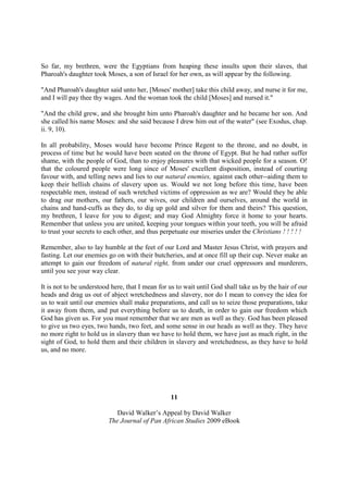 So far, my brethren, were the Egyptians from heaping these insults upon their slaves, that
Pharoah's daughter took Moses, a son of Israel for her own, as will appear by the following.

"And Pharoah's daughter said unto her, [Moses' mother] take this child away, and nurse it for me,
and I will pay thee thy wages. And the woman took the child [Moses] and nursed it."

"And the child grew, and she brought him unto Pharoah's daughter and he became her son. And
she called his name Moses: and she said because I drew him out of the water" (see Exodus, chap.
ii. 9, 10).

In all probability, Moses would have become Prince Regent to the throne, and no doubt, in
process of time but he would have been seated on the throne of Egypt. But he had rather suffer
shame, with the people of God, than to enjoy pleasures with that wicked people for a season. O!
that the coloured people were long since of Moses' excellent disposition, instead of courting
favour with, and telling news and lies to our natural enemies, against each other--aiding them to
keep their hellish chains of slavery upon us. Would we not long before this time, have been
respectable men, instead of such wretched victims of oppression as we are? Would they be able
to drag our mothers, our fathers, our wives, our children and ourselves, around the world in
chains and hand-cuffs as they do, to dig up gold and silver for them and theirs? This question,
my brethren, I leave for you to digest; and may God Almighty force it home to your hearts.
Remember that unless you are united, keeping your tongues within your teeth, you will be afraid
to trust your secrets to each other, and thus perpetuate our miseries under the Christians ! ! ! ! !

Remember, also to lay humble at the feet of our Lord and Master Jesus Christ, with prayers and
fasting. Let our enemies go on with their butcheries, and at once fill up their cup. Never make an
attempt to gain our freedom of natural right, from under our cruel oppressors and murderers,
until you see your way clear.

It is not to be understood here, that I mean for us to wait until God shall take us by the hair of our
heads and drag us out of abject wretchedness and slavery, nor do I mean to convey the idea for
us to wait until our enemies shall make preparations, and call us to seize those preparations, take
it away from them, and put everything before us to death, in order to gain our freedom which
God has given us. For you must remember that we are men as well as they. God has been pleased
to give us two eyes, two hands, two feet, and some sense in our heads as well as they. They have
no more right to hold us in slavery than we have to hold them, we have just as much right, in the
sight of God, to hold them and their children in slavery and wretchedness, as they have to hold
us, and no more.




                                                 11

                            David Walker’s Appeal by David Walker
                         The Journal of Pan African Studies 2009 eBook
 