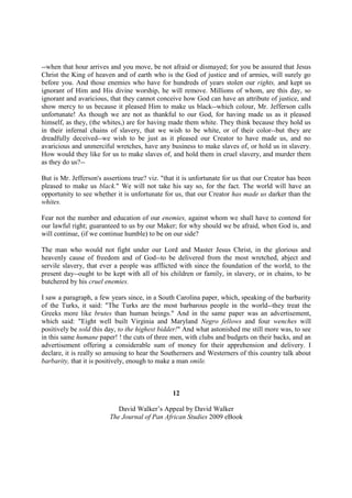 --when that hour arrives and you move, be not afraid or dismayed; for you be assured that Jesus
Christ the King of heaven and of earth who is the God of justice and of armies, will surely go
before you. And those enemies who have for hundreds of years stolen our rights, and kept us
ignorant of Him and His divine worship, he will remove. Millions of whom, are this day, so
ignorant and avaricious, that they cannot conceive how God can have an attribute of justice, and
show mercy to us because it pleased Him to make us black--which colour, Mr. Jefferson calls
unfortunate! As though we are not as thankful to our God, for having made us as it pleased
himself, as they, (the whites,) are for having made them white. They think because they hold us
in their infernal chains of slavery, that we wish to be white, or of their color--but they are
dreadfully deceived--we wish to be just as it pleased our Creator to have made us, and no
avaricious and unmerciful wretches, have any business to make slaves of, or hold us in slavery.
How would they like for us to make slaves of, and hold them in cruel slavery, and murder them
as they do us?--

But is Mr. Jefferson's assertions true? viz. "that it is unfortunate for us that our Creator has been
pleased to make us black." We will not take his say so, for the fact. The world will have an
opportunity to see whether it is unfortunate for us, that our Creator has made us darker than the
whites.

Fear not the number and education of our enemies, against whom we shall have to contend for
our lawful right; guaranteed to us by our Maker; for why should we be afraid, when God is, and
will continue, (if we continue humble) to be on our side?

The man who would not fight under our Lord and Master Jesus Christ, in the glorious and
heavenly cause of freedom and of God--to be delivered from the most wretched, abject and
servile slavery, that ever a people was afflicted with since the foundation of the world, to the
present day--ought to be kept with all of his children or family, in slavery, or in chains, to be
butchered by his cruel enemies.

I saw a paragraph, a few years since, in a South Carolina paper, which, speaking of the barbarity
of the Turks, it said: "The Turks are the most barbarous people in the world--they treat the
Greeks more like brutes than human beings." And in the same paper was an advertisement,
which said: "Eight well built Virginia and Maryland Negro fellows and four wenches will
positively be sold this day, to the highest bidder!" And what astonished me still more was, to see
in this same humane paper! ! the cuts of three men, with clubs and budgets on their backs, and an
advertisement offering a considerable sum of money for their apprehension and delivery. I
declare, it is really so amusing to hear the Southerners and Westerners of this country talk about
barbarity, that it is positively, enough to make a man smile.



                                                 12

                            David Walker’s Appeal by David Walker
                         The Journal of Pan African Studies 2009 eBook
 
