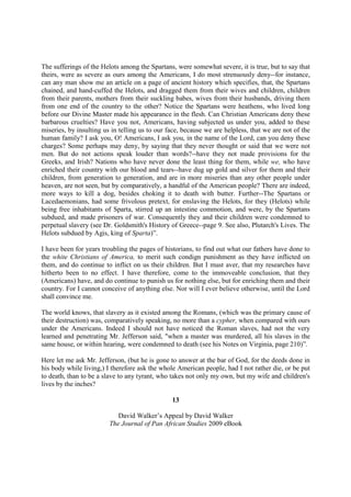 The sufferings of the Helots among the Spartans, were somewhat severe, it is true, but to say that
theirs, were as severe as ours among the Americans, I do most strenuously deny--for instance,
can any man show me an article on a page of ancient history which specifies, that, the Spartans
chained, and hand-cuffed the Helots, and dragged them from their wives and children, children
from their parents, mothers from their suckling babes, wives from their husbands, driving them
from one end of the country to the other? Notice the Spartans were heathens, who lived long
before our Divine Master made his appearance in the flesh. Can Christian Americans deny these
barbarous cruelties? Have you not, Americans, having subjected us under you, added to these
miseries, by insulting us in telling us to our face, because we are helpless, that we are not of the
human family? I ask you, O! Americans, I ask you, in the name of the Lord, can you deny these
charges? Some perhaps may deny, by saying that they never thought or said that we were not
men. But do not actions speak louder than words?--have they not made provisions for the
Greeks, and Irish? Nations who have never done the least thing for them, while we, who have
enriched their country with our blood and tears--have dug up gold and silver for them and their
children, from generation to generation, and are in more miseries than any other people under
heaven, are not seen, but by comparatively, a handful of the American people? There are indeed,
more ways to kill a dog, besides choking it to death with butter. Further--The Spartans or
Lacedaemonians, had some frivolous pretext, for enslaving the Helots, for they (Helots) while
being free inhabitants of Sparta, stirred up an intestine commotion, and were, by the Spartans
subdued, and made prisoners of war. Consequently they and their children were condemned to
perpetual slavery (see Dr. Goldsmith's History of Greece--page 9. See also, Plutarch's Lives. The
Helots subdued by Agis, king of Sparta)”.

I have been for years troubling the pages of historians, to find out what our fathers have done to
the white Christians of America, to merit such condign punishment as they have inflicted on
them, and do continue to inflict on us their children. But I must aver, that my researches have
hitherto been to no effect. I have therefore, come to the immoveable conclusion, that they
(Americans) have, and do continue to punish us for nothing else, but for enriching them and their
country. For I cannot conceive of anything else. Nor will I ever believe otherwise, until the Lord
shall convince me.

The world knows, that slavery as it existed among the Romans, (which was the primary cause of
their destruction) was, comparatively speaking, no more than a cypher, when compared with ours
under the Americans. Indeed I should not have noticed the Roman slaves, had not the very
learned and penetrating Mr. Jefferson said, "when a master was murdered, all his slaves in the
same house, or within hearing, were condemned to death (see his Notes on Virginia, page 210)”.

Here let me ask Mr. Jefferson, (but he is gone to answer at the bar of God, for the deeds done in
his body while living,) I therefore ask the whole American people, had I not rather die, or be put
to death, than to be a slave to any tyrant, who takes not only my own, but my wife and children's
lives by the inches?

                                                13

                            David Walker’s Appeal by David Walker
                         The Journal of Pan African Studies 2009 eBook
 