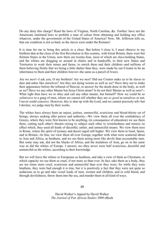 Do any deny this charge? Read the laws of Virginia, North Carolina, &c. Further: have not the
Americans instituted laws to prohibit a man of colour from obtaining and holding any office
whatever, under the government of the United States of America? Now, Mr. Jefferson tells us,
that our condition is not so hard, as the slaves were under the Romans!

It is time for me to bring this article to a close. But before I close it, I must observe to my
brethren that at the close of the first Revolution in this country, with Great Britain, there were but
thirteen States in the Union, now there are twenty-four, most of which are slave-holding States,
and the whites are dragging us around in chains and in handcuffs, to their new States and
Territories to work their mines and farms, to enrich them and their children--and millions of
them believing firmly that we being a little darker than they, were made by our Creator to be an
inheritance to them and their children forever--the same as a parcel of brutes.

Are we men!--I ask you, O my brethren! Are we men? Did our Creator make us to be slaves to
dust and ashes like ourselves? Are they not dying worms as well as we? Have they not to make
their appearance before the tribunal of Heaven, to answer for the deeds done in the body, as well
as we? Have we any other Master but Jesus Christ alone? Is he not their Master as well as ours?--
What right then have we to obey and call any other master, but himself? How we could be so
submissive to a gang of men, whom we cannot tell whether they are as good as ourselves or not,
I never could conceive. However, this is shut up with the Lord, and we cannot precisely tell--but
I declare, we judge men by their works.

The whites have always been an unjust, jealous, unmerciful, avaricious and blood-thirsty set of
beings, always seeking after power and authority.--We view them all over the confederacy of
Greece, where they were first known to be anything, (in consequence of education) we see them
there, cutting each other's throats--trying to subject each other to wretchedness and misery--to
effect which, they used all kinds of deceitful, unfair, and unmerciful means. We view them next
in Rome, where the spirit of tyranny and deceit raged still higher. We view them in Gaul, Spain,
and in Britain.--In fine, we view them all over Europe, together with what were scattered about
in Asia and Africa, as heathens, and we see them acting more like devils than accountable men.
But some may ask, did not the blacks of Africa, and the mulattoes of Asia, go on in the same
way as did the whites of Europe. I answer, no--they never were half avaricious, deceitful and
unmerciful as the whites, according to their knowledge.

But we will leave the whites or Europeans as heathens, and take a view of them as Christians, in
which capacity we see them as cruel, if not more so than ever. In fact, take them as a body, they
are ten times more cruel, avaricious and unmerciful than ever they were; for while they were
heathens, they were bad enough it is true, but it is positively a fact that they were not quite so
audacious as to go and take vessel loads of men, women and children, and in cold blood, and
through devilishness, throw them into the sea, and murder them in all kind of ways.


                                                 15

                            David Walker’s Appeal by David Walker
                         The Journal of Pan African Studies 2009 eBook
 