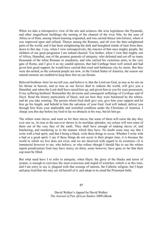 When we take a retrospective view of the arts and sciences--the wise legislators--the Pyramids,
and other magnificent buildings--the turning of the channel of the river Nile, by the sons of
Africa or of Ham, among whom learning originated, and was carried thence into Greece, where it
was improved upon and refined. Thence among the Romans, and all over the then enlightened
parts of the world, and it has been enlightening the dark and benighted minds of men from then,
down to this day. I say, when I view retrospectively, the renown of that once mighty people, the
children of our great progenitor I am indeed cheered. Yea further, when I view that mighty son
of Africa, Hannibal, one of the greatest generals of antiquity, who defeated and cut off so many
thousands of the white Romans or murderers, and who carried his victorious arms, to the very
gate of Rome, and I give it as my candid opinion, that had Carthage been well united and had
given him good support, he would have carried that cruel and barbarous city by storm. But they
were dis-united, as the coloured people are now, in the United States of America, the reason our
natural enemies are enabled to keep their feet on our throats.

Beloved brethren--here let me tell you, and believe it, that the Lord our God, as true as he sits on
his throne in heaven, and as true as our Savior died to redeem the world, will give you a
Hannibal, and when the Lord shall have raised him up, and given him to you for your possession,
O my suffering brethren! Remember the divisions and consequent sufferings of Carthage and of
Hayti. Read the history particularly of Hayti, and see how they were butchered by the whites,
and do you take warning. The person whom God shall give you, give him your support and let
him go his length, and behold in him the salvation of your God. God will indeed, deliver you
through him from your deplorable and wretched condition under the Christians of America. I
charge you this day before my God to lay no obstacle in his way, but let him go.

The whites want slaves, and want us for their slaves, but some of them will curse the day they
ever saw us. As true as the sun ever shown in its meridian splendor, my colour will root some of
them out of the very face of the earth. They shall have enough of making slaves of, and
butchering, and murdering us in the manner which they have. No doubt some may say that I
write with a bad spirit, and that I being a black, wish these things to occur. Whether I write with
a bad or a good spirit, I say if these things do not occur in their proper time, it is because the
world in which we live does not exist, and we are deceived with regard to its existence.--It is
immaterial however to me, who believe, or who refuse--though I should like to see the whites
repent peradventure God may have mercy on them, some however, have gone so far that their
cup must be filled.

But what need have I to refer to antiquity, when Hayti, the glory of the blacks and terror of
tyrants, is enough to convince the most avaricious and stupid of wretches--which is at this time,
and I am sorry to say it, plagued with that scourge of nations, the Catholic religion; but I hope
and pray God that she may yet rid herself of it, and adopt in its stead the Protestant faith;



                                                17

                            David Walker’s Appeal by David Walker
                         The Journal of Pan African Studies 2009 eBook
 