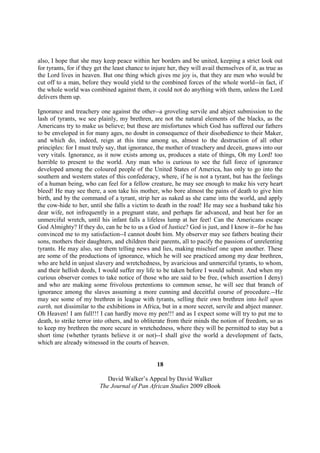 also, I hope that she may keep peace within her borders and be united, keeping a strict look out
for tyrants, for if they get the least chance to injure her, they will avail themselves of it, as true as
the Lord lives in heaven. But one thing which gives me joy is, that they are men who would be
cut off to a man, before they would yield to the combined forces of the whole world--in fact, if
the whole world was combined against them, it could not do anything with them, unless the Lord
delivers them up.

Ignorance and treachery one against the other--a groveling servile and abject submission to the
lash of tyrants, we see plainly, my brethren, are not the natural elements of the blacks, as the
Americans try to make us believe; but these are misfortunes which God has suffered our fathers
to be enveloped in for many ages, no doubt in consequence of their disobedience to their Maker,
and which do, indeed, reign at this time among us, almost to the destruction of all other
principles: for I must truly say, that ignorance, the mother of treachery and deceit, gnaws into our
very vitals. Ignorance, as it now exists among us, produces a state of things, Oh my Lord! too
horrible to present to the world. Any man who is curious to see the full force of ignorance
developed among the coloured people of the United States of America, has only to go into the
southern and western states of this confederacy, where, if he is not a tyrant, but has the feelings
of a human being, who can feel for a fellow creature, he may see enough to make his very heart
bleed! He may see there, a son take his mother, who bore almost the pains of death to give him
birth, and by the command of a tyrant, strip her as naked as she came into the world, and apply
the cow-hide to her, until she falls a victim to death in the road! He may see a husband take his
dear wife, not infrequently in a pregnant state, and perhaps far advanced, and beat her for an
unmerciful wretch, until his infant falls a lifeless lump at her feet! Can the Americans escape
God Almighty? If they do, can he be to us a God of Justice? God is just, and I know it--for he has
convinced me to my satisfaction--I cannot doubt him. My observer may see fathers beating their
sons, mothers their daughters, and children their parents, all to pacify the passions of unrelenting
tyrants. He may also, see them telling news and lies, making mischief one upon another. These
are some of the productions of ignorance, which he will see practiced among my dear brethren,
who are held in unjust slavery and wretchedness, by avaricious and unmerciful tyrants, to whom,
and their hellish deeds, I would suffer my life to be taken before I would submit. And when my
curious observer comes to take notice of those who are said to be free, (which assertion I deny)
and who are making some frivolous pretentions to common sense, he will see that branch of
ignorance among the slaves assuming a more cunning and deceitful course of procedure.--He
may see some of my brethren in league with tyrants, selling their own brethren into hell upon
earth, not dissimilar to the exhibitions in Africa, but in a more secret, servile and abject manner.
Oh Heaven! I am full!!! I can hardly move my pen!!! and as I expect some will try to put me to
death, to strike terror into others, and to obliterate from their minds the notion of freedom, so as
to keep my brethren the more secure in wretchedness, where they will be permitted to stay but a
short time (whether tyrants believe it or not)--I shall give the world a development of facts,
which are already witnessed in the courts of heaven.


                                                   18

                             David Walker’s Appeal by David Walker
                          The Journal of Pan African Studies 2009 eBook
 