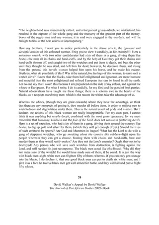 "The neighborhood was immediately rallied, and a hot pursuit given--which, we understand, has
resulted in the capture of the whole gang and the recovery of the greatest part of the money.
Seven of the negro men and one woman, it is said were engaged in the murders, and will be
brought to trial at the next courts in Greenupsburg."

Here my brethren, I want you to notice particularly in the above article, the ignorant and
deceitful actions of this coloured woman. I beg you to view it candidly, as for eternity!!!! Here a
notorious wretch, with two other confederates had sixty of them in a gang, driving them like
brutes--the men all in chains and hand-cuffs, and by the help of God they got their chains and
hand-cuffs thrown off, and caught two of the wretches and put them to death, and beat the other
until they thought he was dead, and left him for dead; however, he deceived them, and rising
from the ground, this servile woman helped him upon his horse, and he made his escape.
Brethren, what do you think of this? Was it the natural fine feelings of this woman, to save such a
wretch alive? I know that the blacks, take them half enlightened and ignorant, are more humane
and merciful than the most enlightened and refined European that can be found in all the earth.
Let no one say that I assert this because I am prejudiced on the side of my colour, and against the
whites or Europeans. For what I write, I do it candidly, for my God and the good of both parties:
Natural observations have taught me these things; there is a solemn awe in the hearts of the
blacks, as it respects murdering men: which is the reason the whites take the advantage of us.

Whereas the whites, (though they are great cowards) where they have the advantage, or think
that there are any prospects of getting it, they murder all before them, in order to subject men to
wretchedness and degradation under them. This is the natural result of pride and avarice. But I
declare, the actions of this black woman are really insupportable. For my own part, I cannot
think it was anything but servile deceit, combined with the most gross ignorance: for we must
remember that humanity, kindness and the fear of the Lord, does not consist in protecting devils.
Here is a set of wretches, who had sixty of them in a gang, driving them around the country like
brutes, to dig up gold and silver for them, (which they will get enough of yet.) Should the lives
of such creatures be spared? Are God and Mammon in league? What has the Lord to do with a
gang of desperate wretches, who go sneaking about the country like robbers--light upon his
people wherever they can get a chance, binding them with chains and hand-cuffs, beat and
murder them as they would rattle-snakes? Are they not the Lord's enemies? Ought they not to be
destroyed? Any person who will save such wretches from destruction, is fighting against the
Lord, and will receive his just recompense. The black men acted like blockheads. Why did they
not make sure of the wretch? He would have made sure of them, if he could. It is just the way
with black men--eight white men can frighten fifty of them; whereas, if you can only get courage
into the blacks, I do declare it, that one good black man can put to death six white men; and I
give it as a fact, let twelve black men get well armed for battle, and they will kill and put to flight
fifty whites.


                                                  20

                             David Walker’s Appeal by David Walker
                          The Journal of Pan African Studies 2009 eBook
 