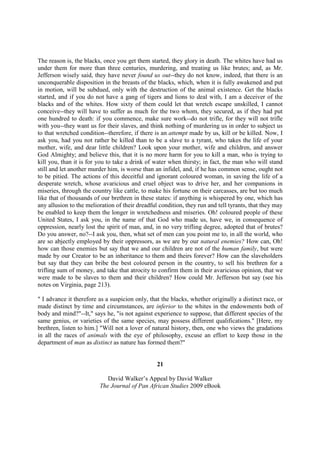 The reason is, the blacks, once you get them started, they glory in death. The whites have had us
under them for more than three centuries, murdering, and treating us like brutes; and, as Mr.
Jefferson wisely said, they have never found us out--they do not know, indeed, that there is an
unconquerable disposition in the breasts of the blacks, which, when it is fully awakened and put
in motion, will be subdued, only with the destruction of the animal existence. Get the blacks
started, and if you do not have a gang of tigers and lions to deal with, I am a deceiver of the
blacks and of the whites. How sixty of them could let that wretch escape unskilled, I cannot
conceive--they will have to suffer as much for the two whom, they secured, as if they had put
one hundred to death: if you commence, make sure work--do not trifle, for they will not trifle
with you--they want us for their slaves, and think nothing of murdering us in order to subject us
to that wretched condition--therefore, if there is an attempt made by us, kill or be killed. Now, I
ask you, had you not rather be killed than to be a slave to a tyrant, who takes the life of your
mother, wife, and dear little children? Look upon your mother, wife and children, and answer
God Almighty; and believe this, that it is no more harm for you to kill a man, who is trying to
kill you, than it is for you to take a drink of water when thirsty; in fact, the man who will stand
still and let another murder him, is worse than an infidel, and, if he has common sense, ought not
to be pitied. The actions of this deceitful and ignorant coloured woman, in saving the life of a
desperate wretch, whose avaricious and cruel object was to drive her, and her companions in
miseries, through the country like cattle, to make his fortune on their carcasses, are but too much
like that of thousands of our brethren in these states: if anything is whispered by one, which has
any allusion to the melioration of their dreadful condition, they run and tell tyrants, that they may
be enabled to keep them the longer in wretchedness and miseries. Oh! coloured people of these
United States, I ask you, in the name of that God who made us, have we, in consequence of
oppression, nearly lost the spirit of man, and, in no very trifling degree, adopted that of brutes?
Do you answer, no?--I ask you, then, what set of men can you point me to, in all the world, who
are so abjectly employed by their oppressors, as we are by our natural enemies? How can, Oh!
how can those enemies but say that we and our children are not of the human family, but were
made by our Creator to be an inheritance to them and theirs forever? How can the slaveholders
but say that they can bribe the best coloured person in the country, to sell his brethren for a
trifling sum of money, and take that atrocity to confirm them in their avaricious opinion, that we
were made to be slaves to them and their children? How could Mr. Jefferson but say (see his
notes on Virginia, page 213).

" I advance it therefore as a suspicion only, that the blacks, whether originally a distinct race, or
made distinct by time and circumstances, are inferior to the whites in the endowments both of
body and mind?"--It," says he, "is not against experience to suppose, that different species of the
same genius, or varieties of the same species, may possess different qualifications." [Here, my
brethren, listen to him.] "Will not a lover of natural history, then, one who views the gradations
in all the races of animals with the eye of philosophy, excuse an effort to keep those in the
department of man as distinct as nature has formed them?"


                                                 21

                            David Walker’s Appeal by David Walker
                         The Journal of Pan African Studies 2009 eBook
 